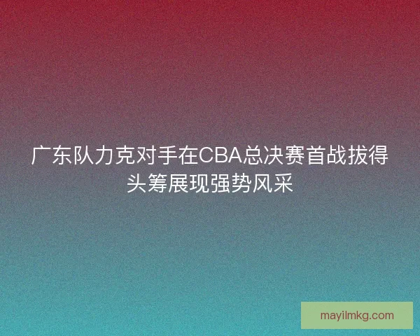 广东队力克对手在CBA总决赛首战拔得头筹展现强势风采