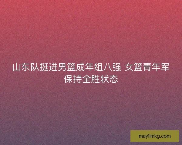 山东队挺进男篮成年组八强 女篮青年军保持全胜状态